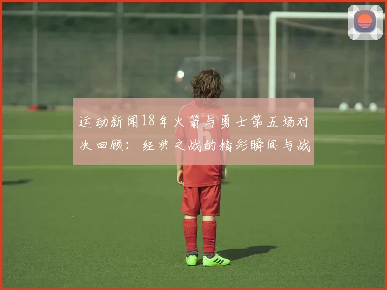 运动新闻18年火箭与勇士第五场对决回顾：经典之战的精彩瞬间与战术解析