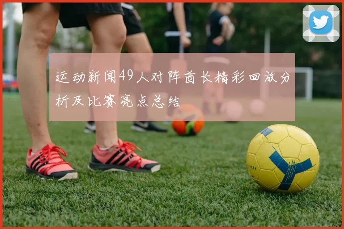 运动新闻49人对阵酋长精彩回放分析及比赛亮点总结