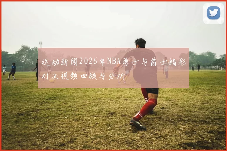 运动新闻2026年NBA勇士与爵士精彩对决视频回顾与分析